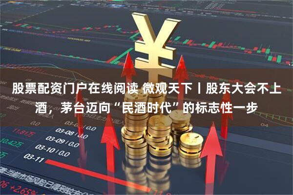 股票配资门户在线阅读 微观天下丨股东大会不上酒，茅台迈向“民酒时代”的标志性一步