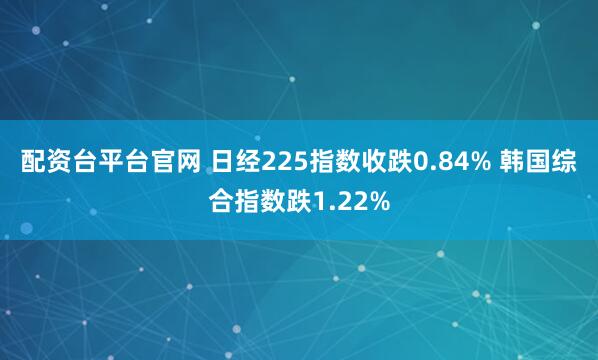 配资台平台官网 日经225指数收跌0.84% 韩国综合指数跌1.22%