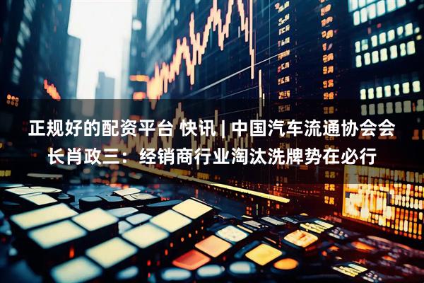 正规好的配资平台 快讯 | 中国汽车流通协会会长肖政三：经销商行业淘汰洗牌势在必行