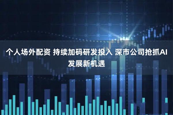 个人场外配资 持续加码研发投入 深市公司抢抓AI发展新机遇