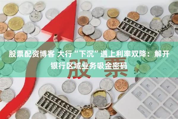 股票配资博客 大行“下沉”遇上利率双降：解开银行区域业务吸金密码