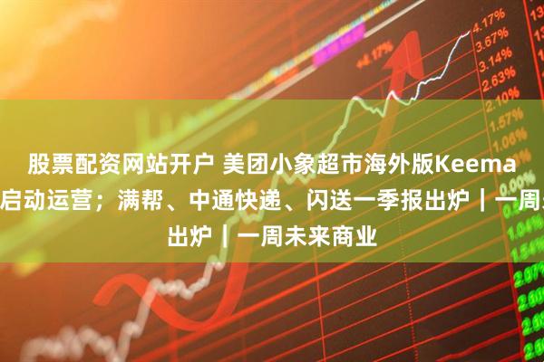 股票配资网站开户 美团小象超市海外版Keemart在沙特启动运营；满帮、中通快递、闪送一季报出炉｜一周未来商业