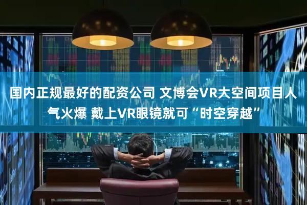 国内正规最好的配资公司 文博会VR大空间项目人气火爆 戴上VR眼镜就可“时空穿越”
