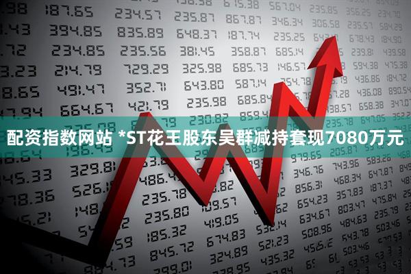 配资指数网站 *ST花王股东吴群减持套现7080万元