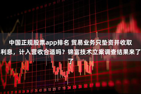 中国正规股票app排名 贸易业务只垫资并收取利息，计入营收合适吗？锦富技术立案调查结果来了