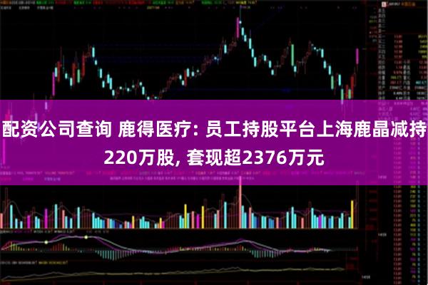 配资公司查询 鹿得医疗: 员工持股平台上海鹿晶减持220万股, 套现超2376万元