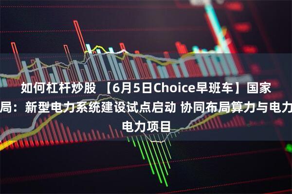 如何杠杆炒股 【6月5日Choice早班车】国家能源局：新型电力系统建设试点启动 协同布局算力与电力项目