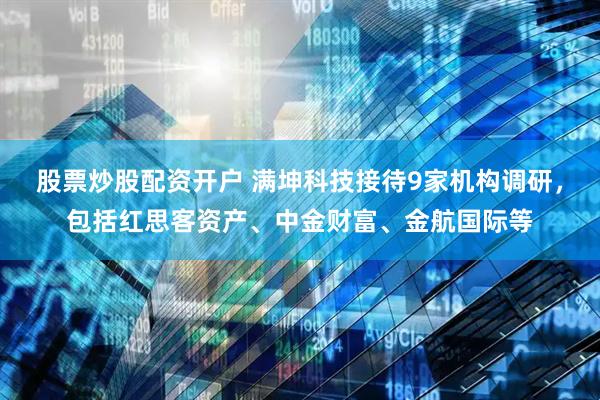 股票炒股配资开户 满坤科技接待9家机构调研，包括红思客资产、中金财富、金航国际等