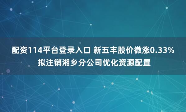 配资114平台登录入口 新五丰股价微涨0.33% 拟注销湘乡分公司优化资源配置