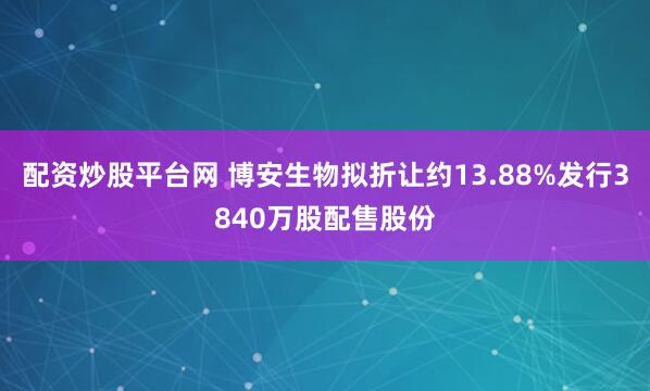 配资炒股平台网 博安生物拟折让约13.88%发行3840万股配售股份
