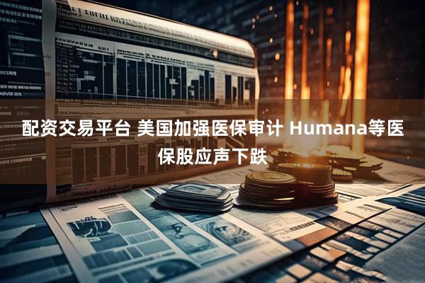 配资交易平台 美国加强医保审计 Humana等医保股应声下跌