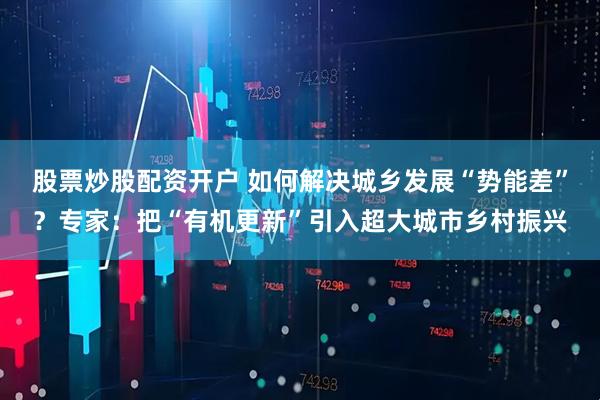 股票炒股配资开户 如何解决城乡发展“势能差”？专家：把“有机更新”引入超大城市乡村振兴