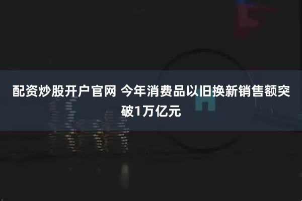 配资炒股开户官网 今年消费品以旧换新销售额突破1万亿元