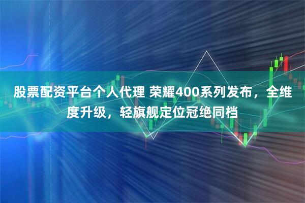 股票配资平台个人代理 荣耀400系列发布，全维度升级，轻旗舰定位冠绝同档