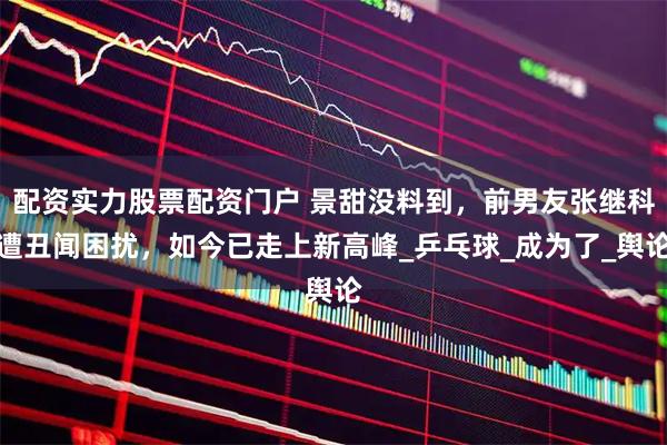 配资实力股票配资门户 景甜没料到，前男友张继科遭丑闻困扰，如今已走上新高峰_乒乓球_成为了_舆论