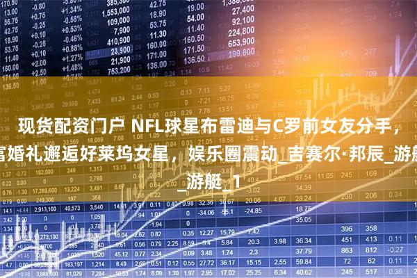 现货配资门户 NFL球星布雷迪与C罗前女友分手，首富婚礼邂逅好莱坞女星，娱乐圈震动_吉赛尔·邦辰_游艇_1