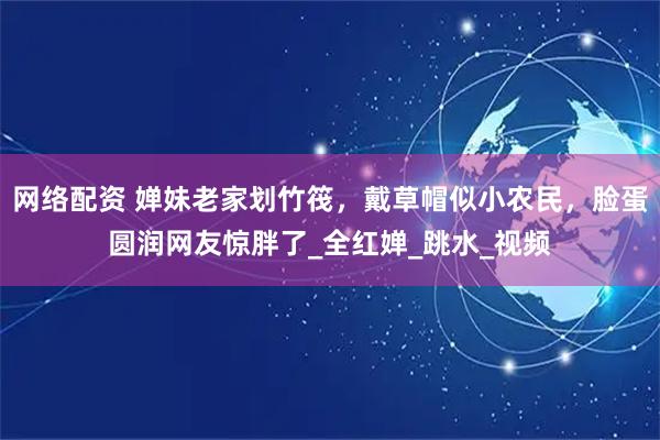 网络配资 婵妹老家划竹筏，戴草帽似小农民，脸蛋圆润网友惊胖了_全红婵_跳水_视频