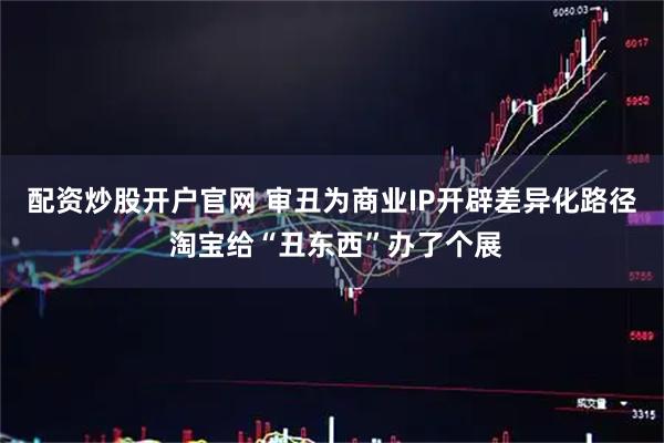 配资炒股开户官网 审丑为商业IP开辟差异化路径 淘宝给“丑东西”办了个展