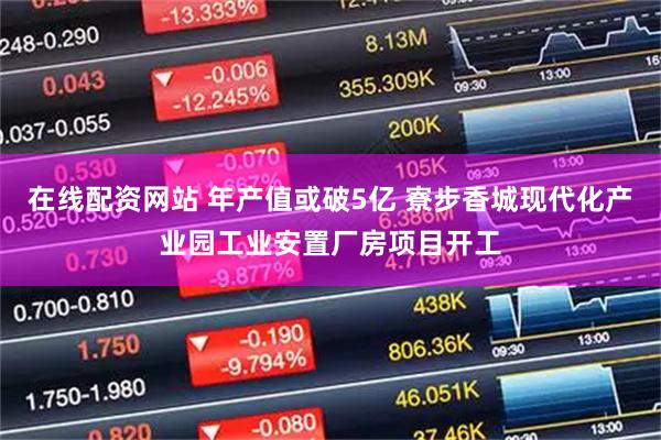 在线配资网站 年产值或破5亿 寮步香城现代化产业园工业安置厂房项目开工