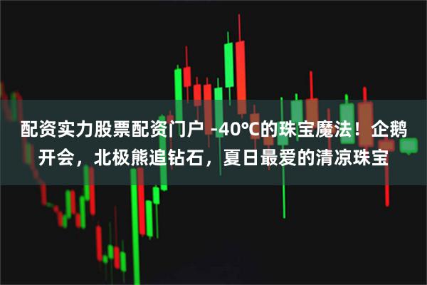 配资实力股票配资门户 -40℃的珠宝魔法！企鹅开会，北极熊追钻石，夏日最爱的清凉珠宝
