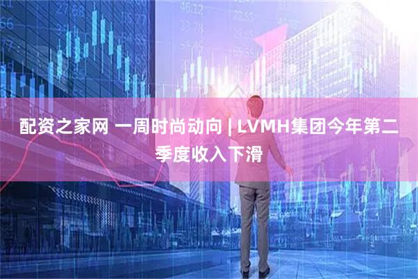 配资之家网 一周时尚动向 | LVMH集团今年第二季度收入下滑
