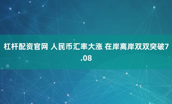 杠杆配资官网 人民币汇率大涨 在岸离岸双双突破7.08